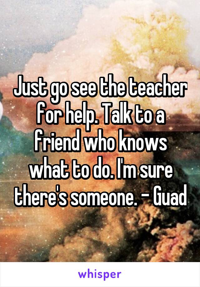 Just go see the teacher for help. Talk to a friend who knows what to do. I'm sure there's someone. - Guad