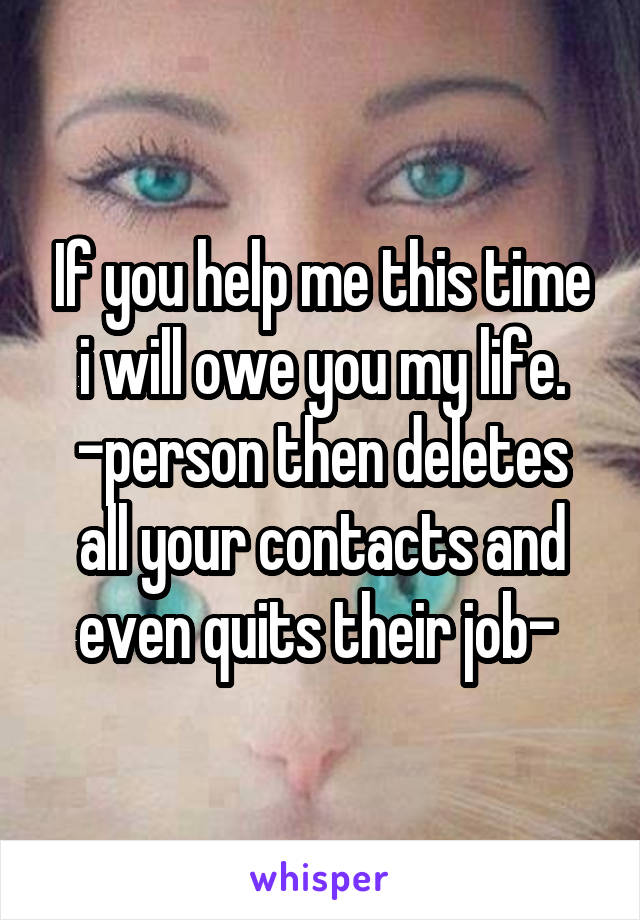 If you help me this time i will owe you my life.
-person then deletes all your contacts and even quits their job- 