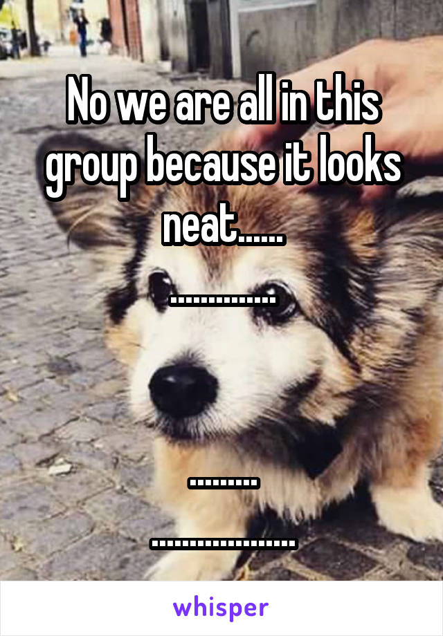 No we are all in this group because it looks neat......
..............


.........
...................