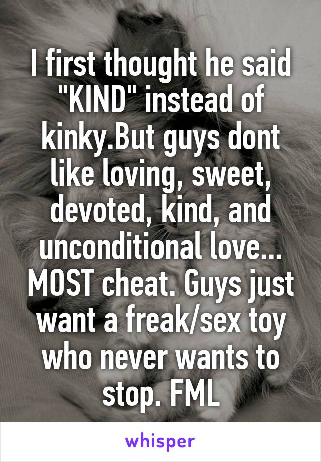 I first thought he said "KIND" instead of kinky.But guys dont like loving, sweet, devoted, kind, and unconditional love... MOST cheat. Guys just want a freak/sex toy who never wants to stop. FML