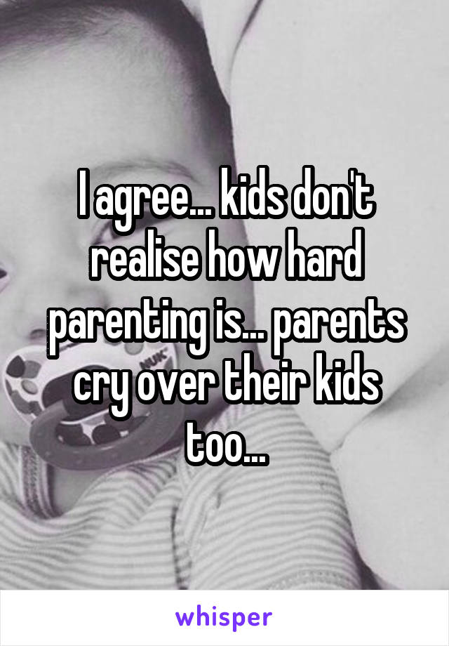 I agree... kids don't realise how hard parenting is... parents cry over their kids too...