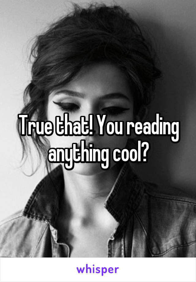 True that! You reading anything cool?