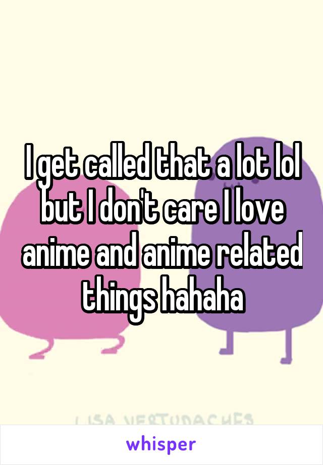 I get called that a lot lol but I don't care I love anime and anime related things hahaha