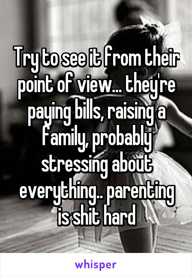 Try to see it from their point of view... they're paying bills, raising a family, probably stressing about everything.. parenting is shit hard