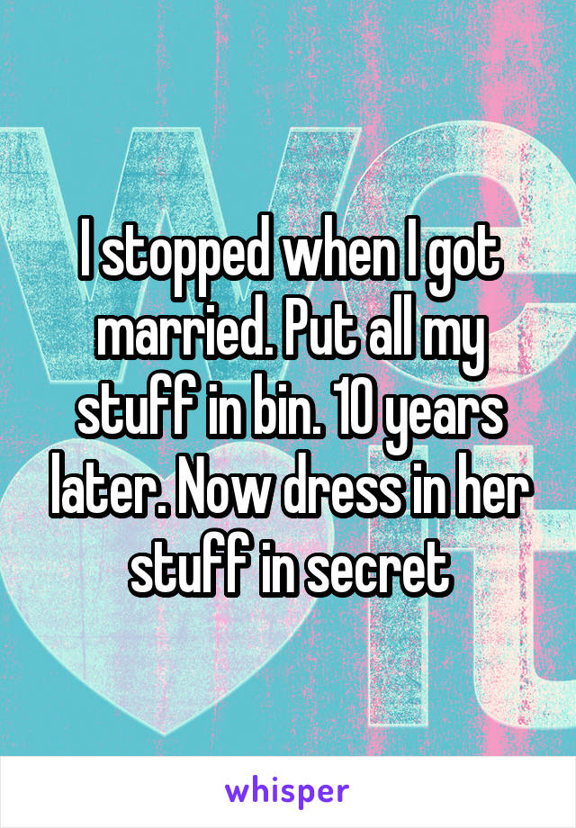I stopped when I got married. Put all my stuff in bin. 10 years later. Now dress in her stuff in secret