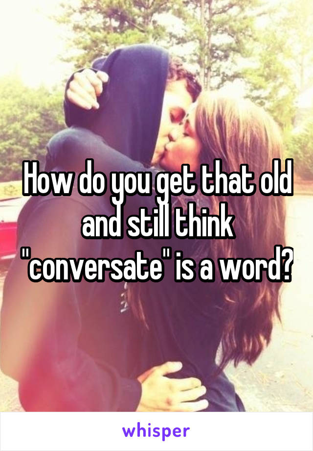 How do you get that old and still think "conversate" is a word?