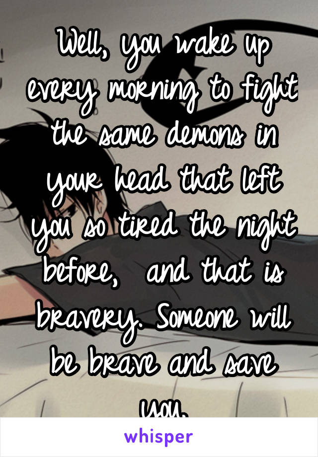 Well, you wake up every morning to fight the same demons in your head that left you so tired the night before,  and that is bravery. Someone will be brave and save you.