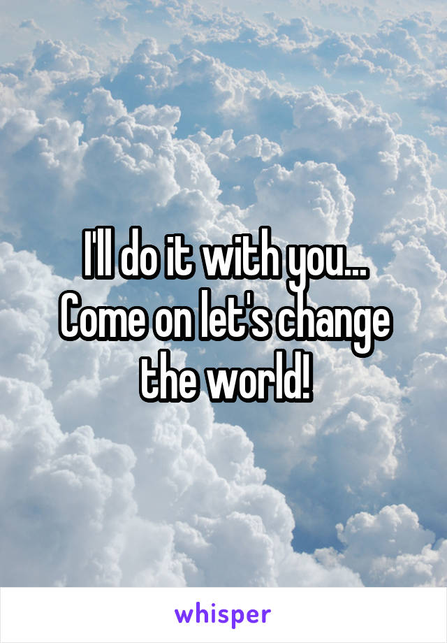 I'll do it with you...
Come on let's change the world!