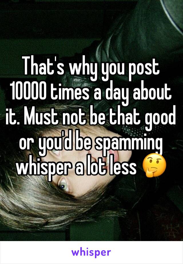 That's why you post 10000 times a day about it. Must not be that good or you'd be spamming whisper a lot less 🤔