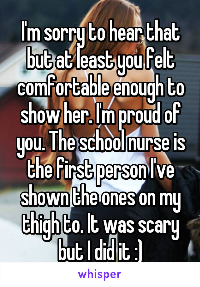 I'm sorry to hear that but at least you felt comfortable enough to show her. I'm proud of you. The school nurse is the first person I've shown the ones on my thigh to. It was scary but I did it :)