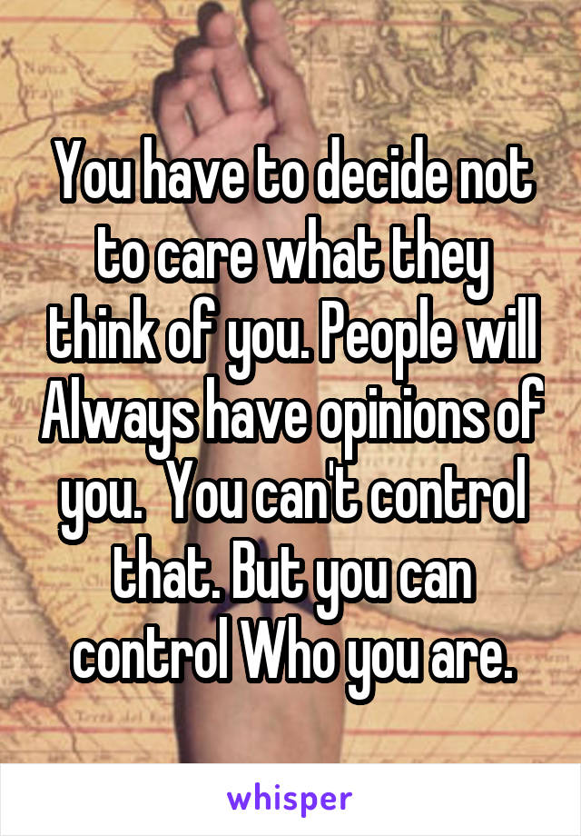 You have to decide not to care what they think of you. People will Always have opinions of you.  You can't control that. But you can control Who you are.