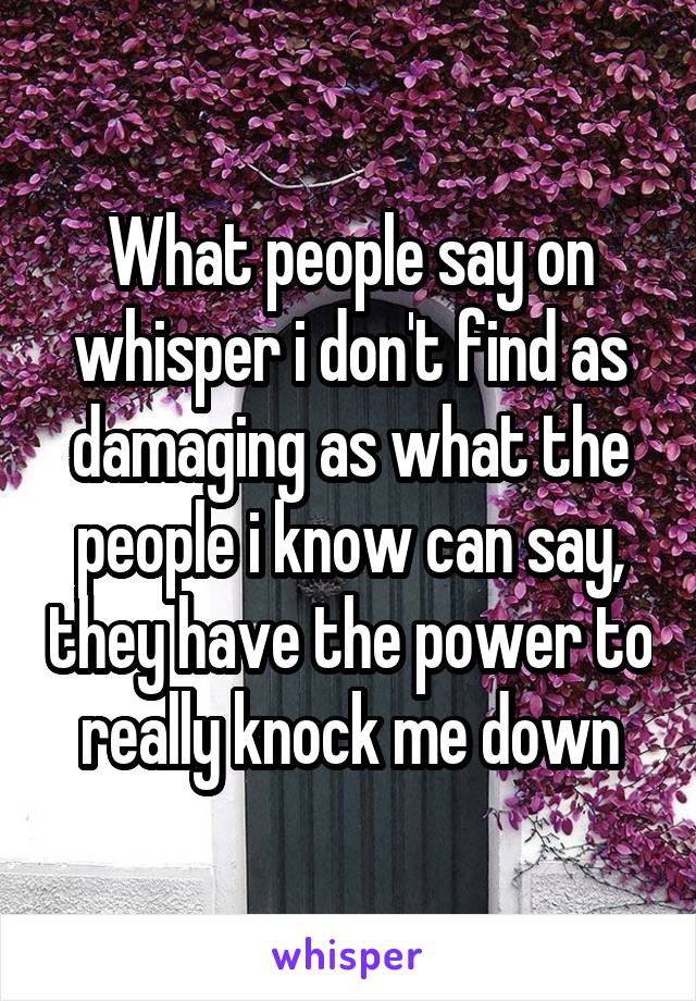 What people say on whisper i don't find as damaging as what the people i know can say, they have the power to really knock me down
