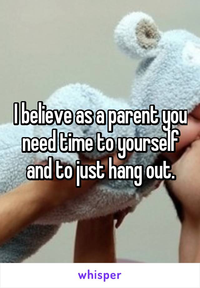 I believe as a parent you need time to yourself and to just hang out.