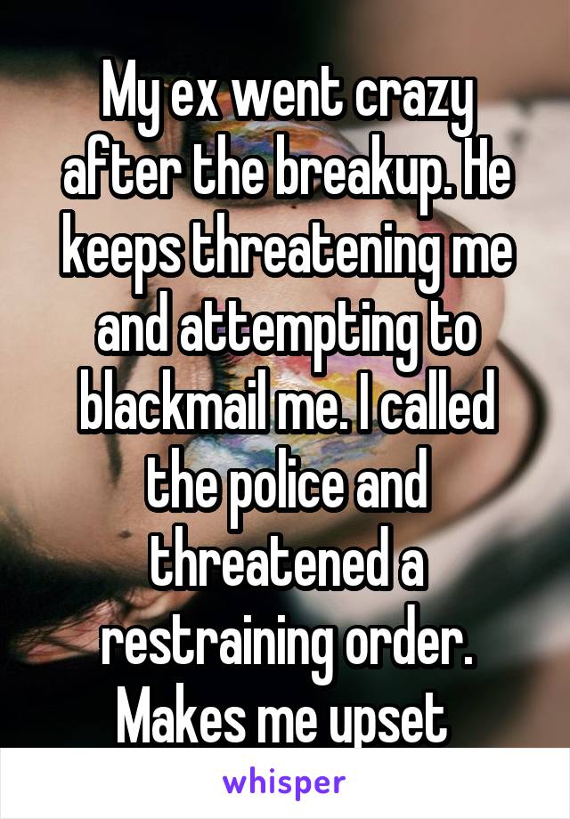 My ex went crazy after the breakup. He keeps threatening me and attempting to blackmail me. I called the police and threatened a restraining order. Makes me upset 