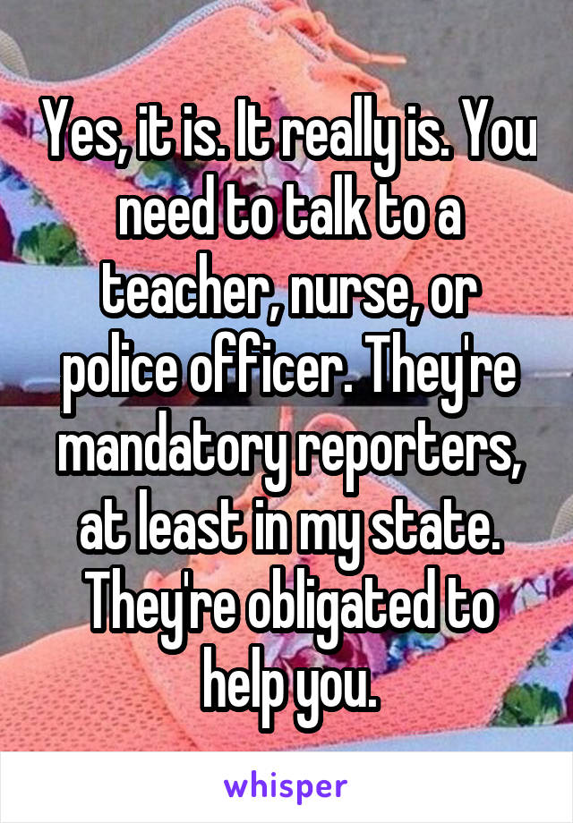 Yes, it is. It really is. You need to talk to a teacher, nurse, or police officer. They're mandatory reporters, at least in my state. They're obligated to help you.
