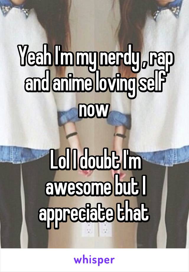 Yeah I'm my nerdy , rap and anime loving self now 

Lol I doubt I'm awesome but I appreciate that 