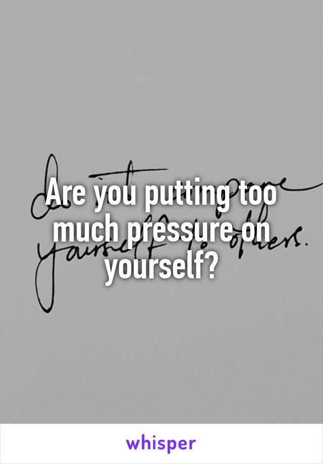Are you putting too much pressure on yourself?