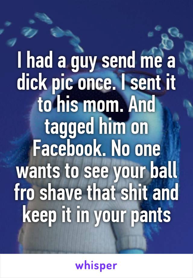 I had a guy send me a dick pic once. I sent it to his mom. And tagged him on Facebook. No one wants to see your ball fro shave that shit and keep it in your pants