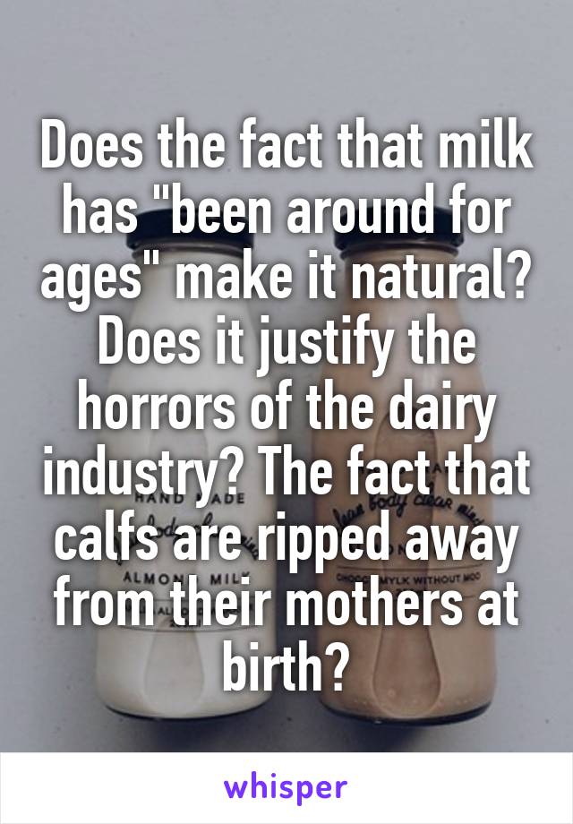 Does the fact that milk has "been around for ages" make it natural? Does it justify the horrors of the dairy industry? The fact that calfs are ripped away from their mothers at birth?