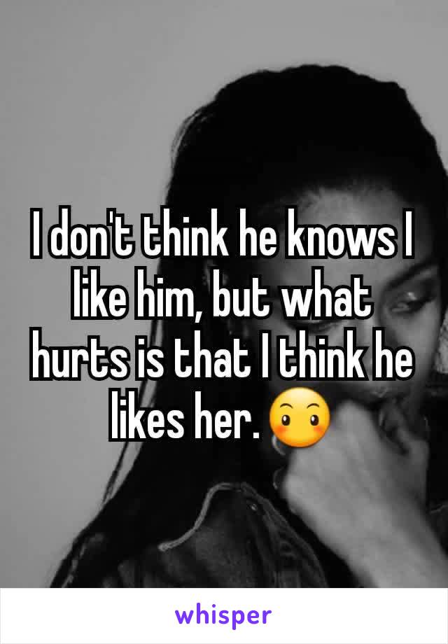 I don't think he knows I like him, but what hurts is that I think he likes her.😶