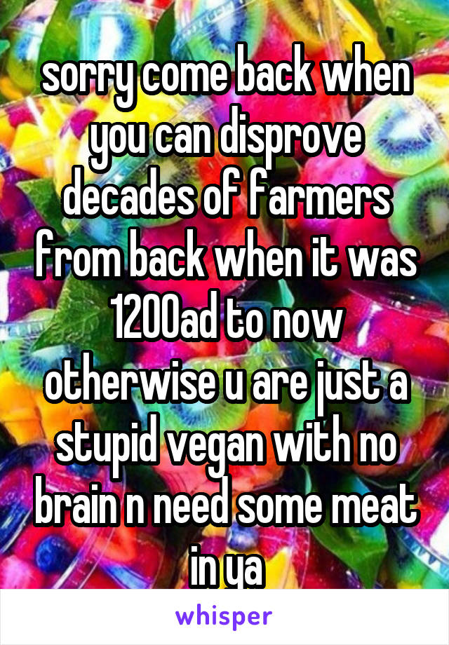 sorry come back when you can disprove decades of farmers from back when it was 1200ad to now otherwise u are just a stupid vegan with no brain n need some meat in ya