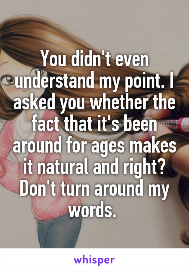 You didn't even understand my point. I asked you whether the fact that it's been around for ages makes it natural and right? Don't turn around my words. 