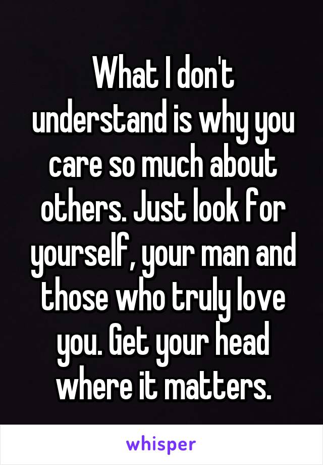 What I don't understand is why you care so much about others. Just look for yourself, your man and those who truly love you. Get your head where it matters.