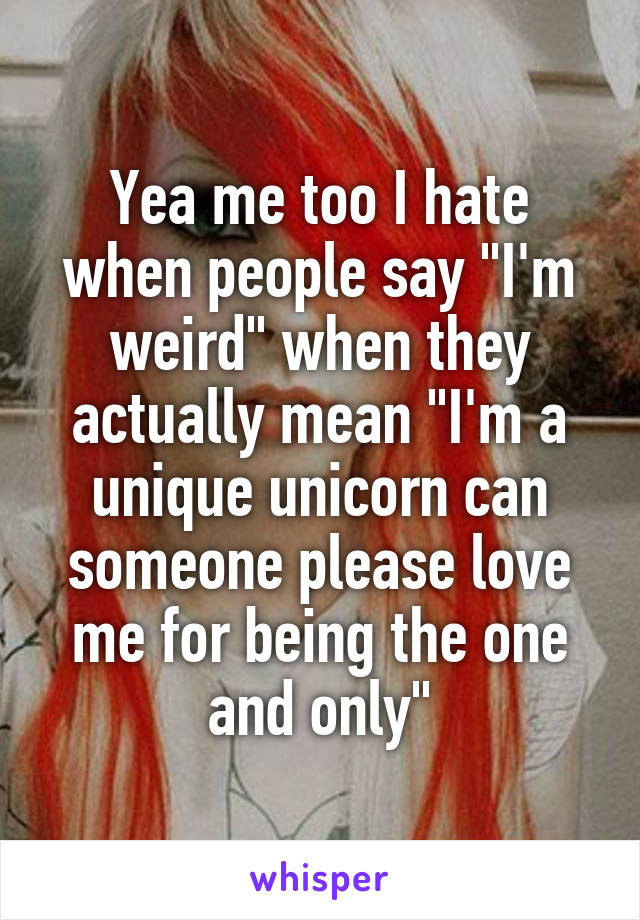 Yea me too I hate when people say "I'm weird" when they actually mean "I'm a unique unicorn can someone please love me for being the one and only"