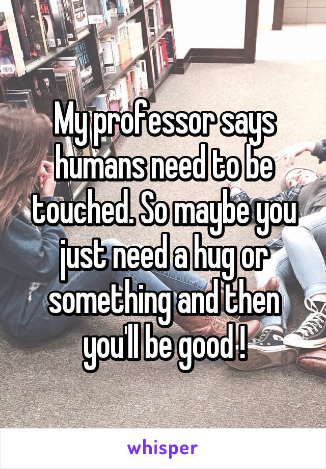 My professor says humans need to be touched. So maybe you just need a hug or something and then you'll be good !