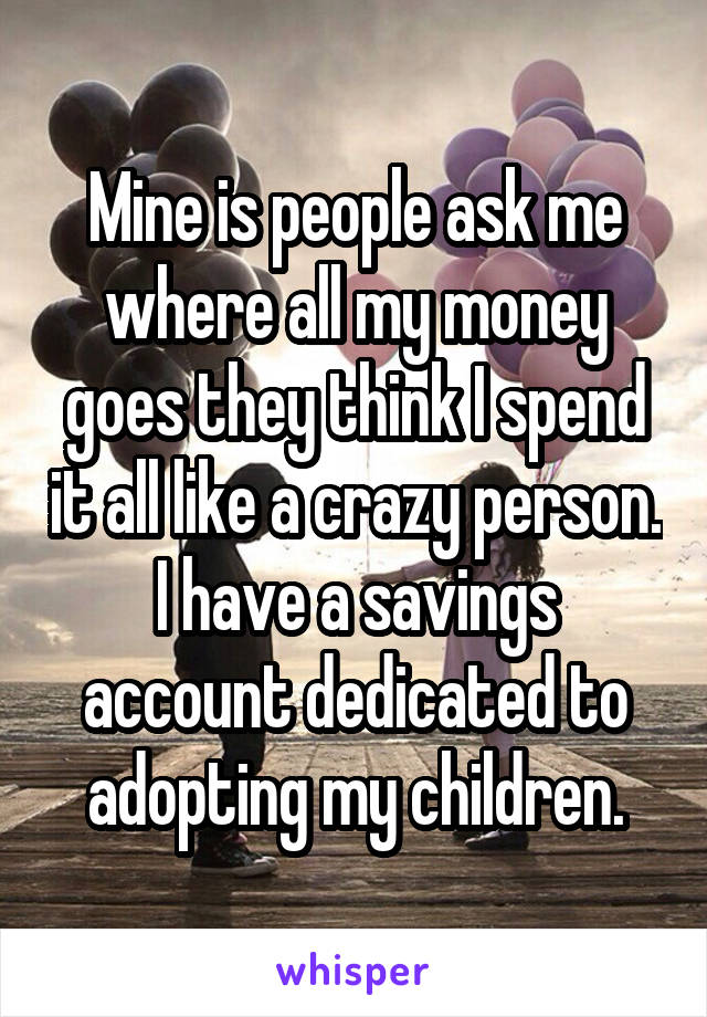 Mine is people ask me where all my money goes they think I spend it all like a crazy person. I have a savings account dedicated to adopting my children.