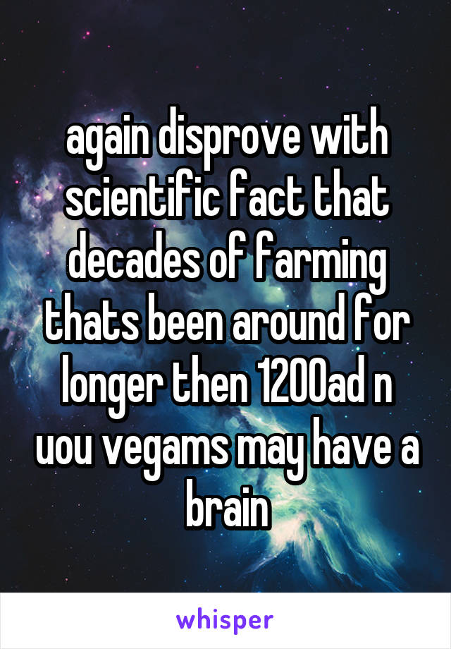 again disprove with scientific fact that decades of farming thats been around for longer then 1200ad n uou vegams may have a brain