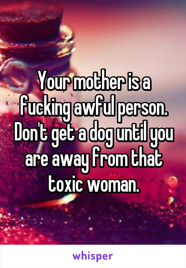 Your mother is a fucking awful person. Don't get a dog until you are away from that toxic woman.