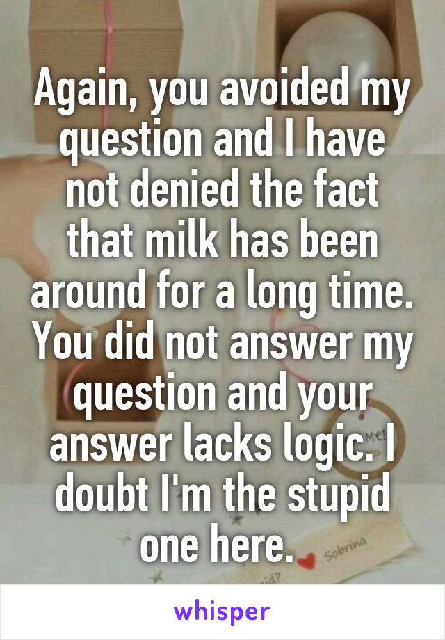 Again, you avoided my question and I have not denied the fact that milk has been around for a long time. You did not answer my question and your answer lacks logic. I doubt I'm the stupid one here. 