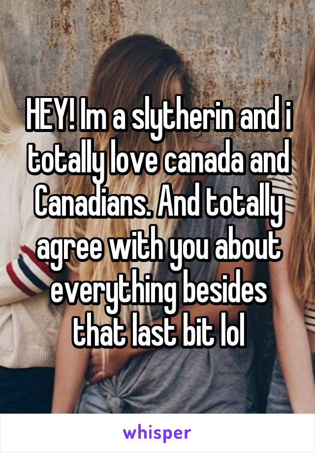 HEY! Im a slytherin and i totally love canada and Canadians. And totally agree with you about everything besides that last bit lol
