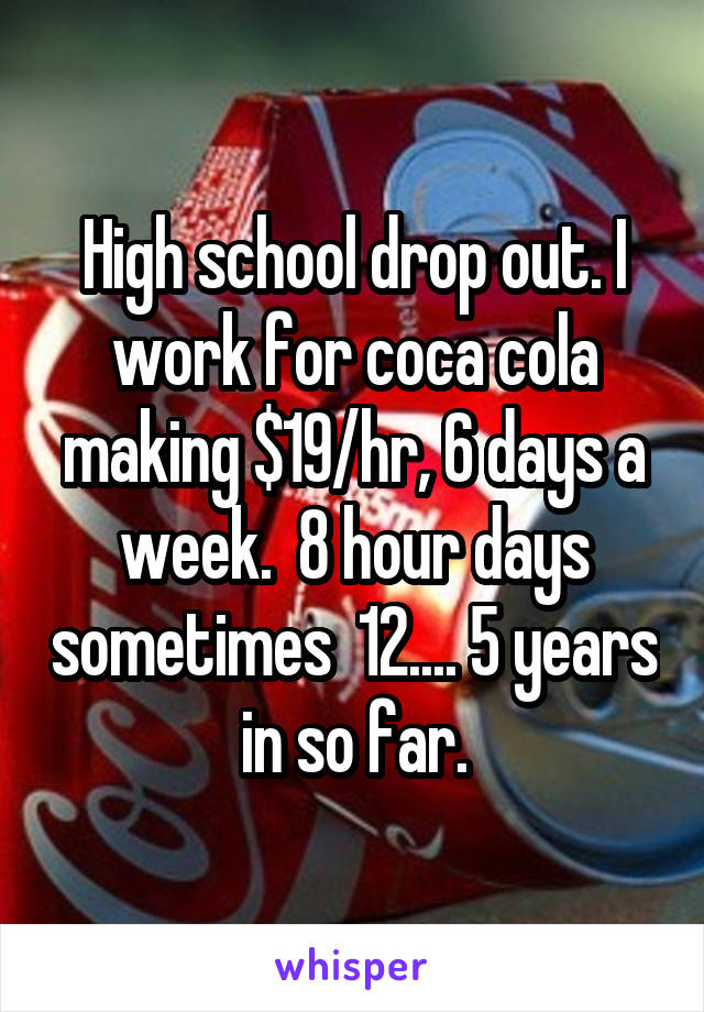 High school drop out. I work for coca cola making $19/hr, 6 days a week.  8 hour days sometimes  12.... 5 years in so far.