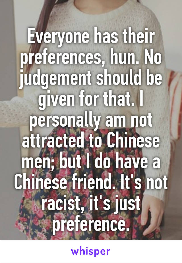 Everyone has their preferences, hun. No judgement should be given for that. I personally am not attracted to Chinese men; but I do have a Chinese friend. It's not racist, it's just preference.