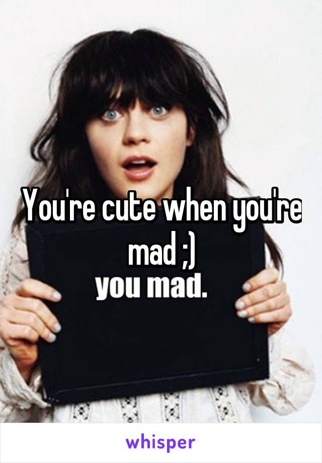 You're cute when you're mad ;)