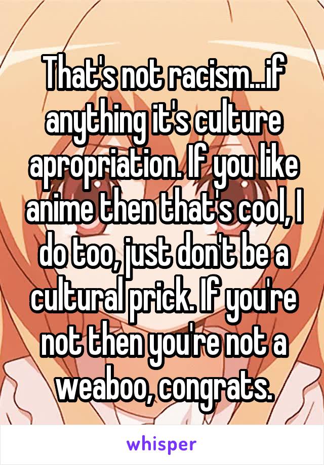 That's not racism...if anything it's culture apropriation. If you like anime then that's cool, I do too, just don't be a cultural prick. If you're not then you're not a weaboo, congrats.