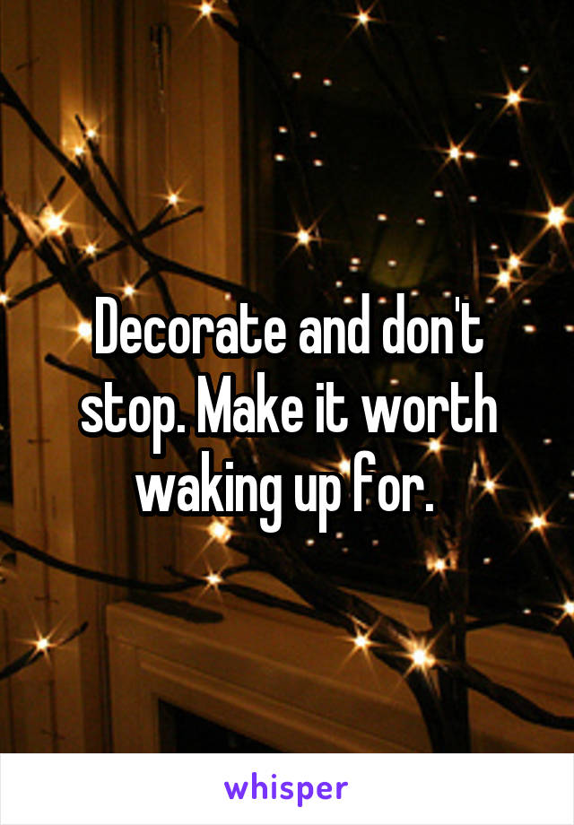 Decorate and don't stop. Make it worth waking up for. 
