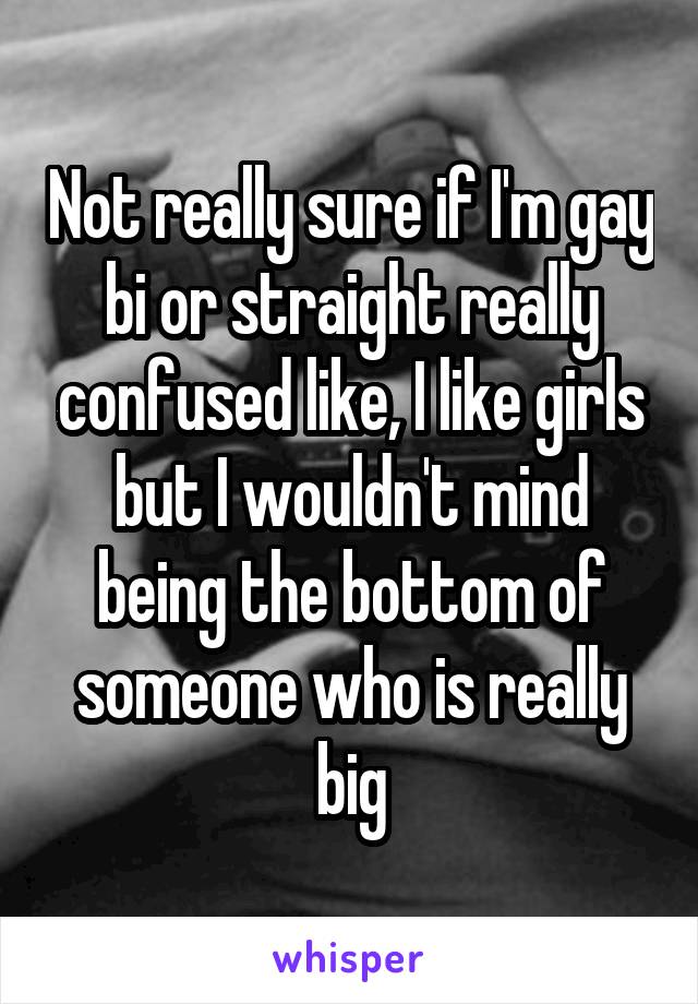 Not really sure if I'm gay bi or straight really confused like, I like girls but I wouldn't mind being the bottom of someone who is really big