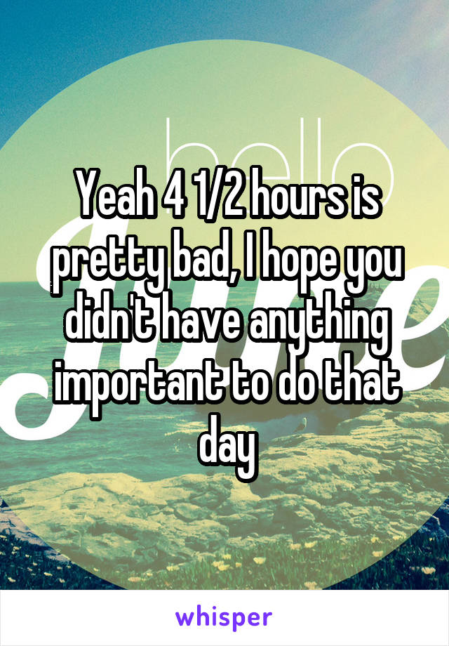 Yeah 4 1/2 hours is pretty bad, I hope you didn't have anything important to do that day
