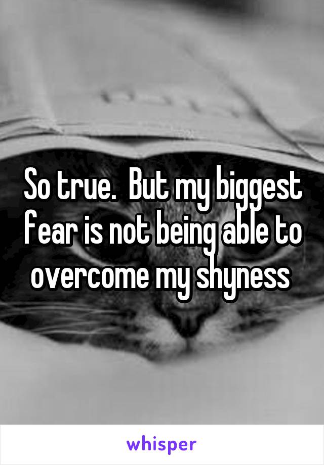So true.  But my biggest fear is not being able to overcome my shyness 
