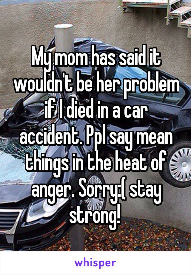 My mom has said it wouldn't be her problem if I died in a car accident. Ppl say mean things in the heat of anger. Sorry:( stay strong! 