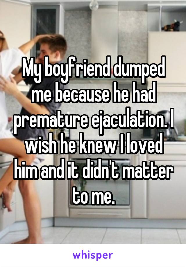 My boyfriend dumped me because he had premature ejaculation. I wish he knew I loved him and it didn't matter to me.