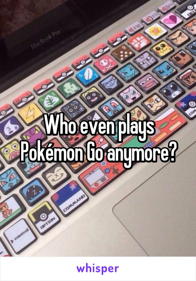 Who even plays Pokémon Go anymore?