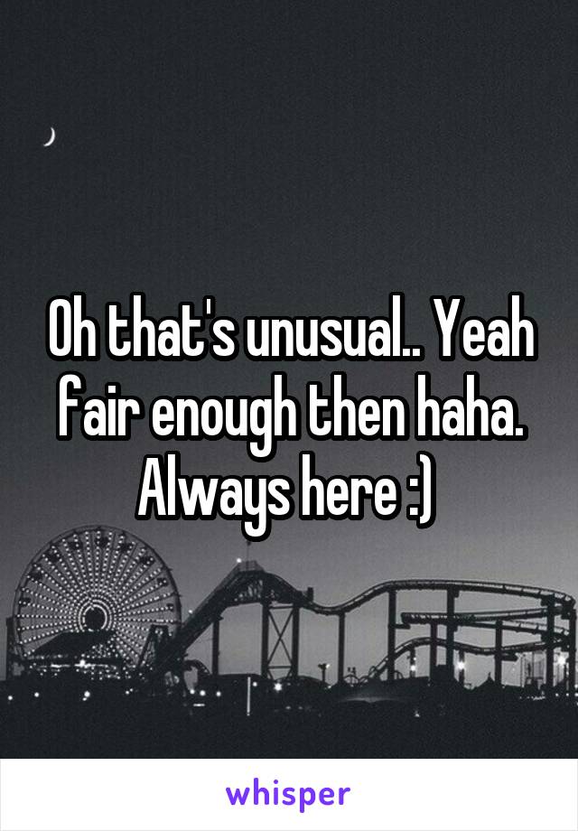 Oh that's unusual.. Yeah fair enough then haha. Always here :) 