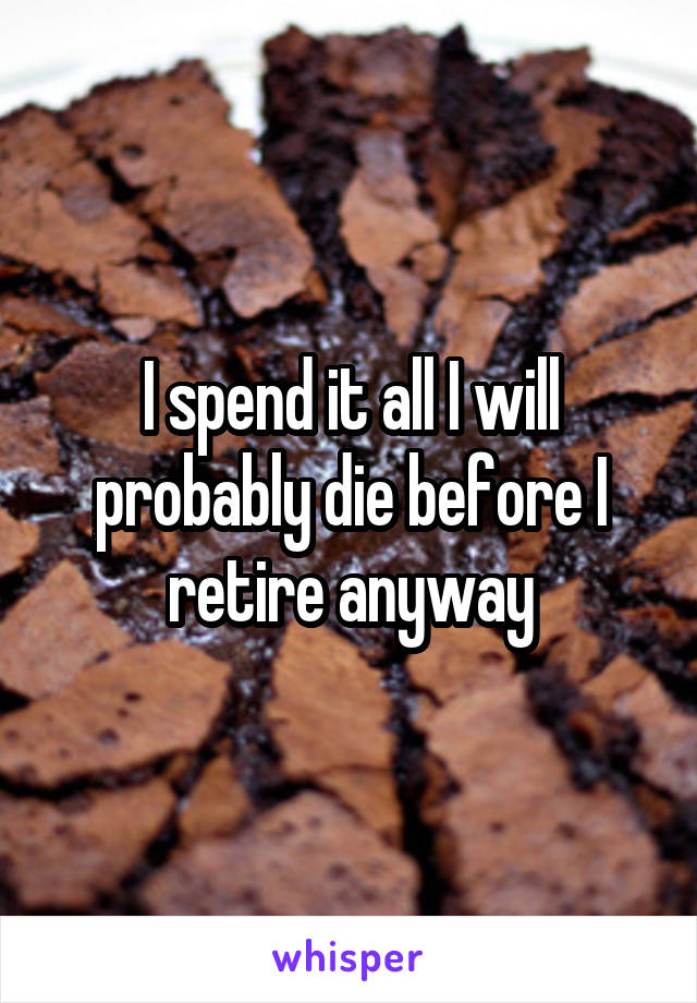 I spend it all I will probably die before I retire anyway