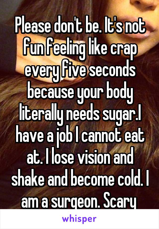 Please don't be. It's not fun feeling like crap every five seconds because your body literally needs sugar.I have a job I cannot eat at. I lose vision and shake and become cold. I am a surgeon. Scary 