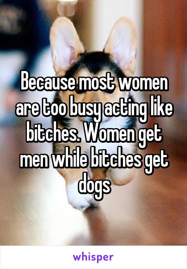 Because most women are too busy acting like bitches. Women get men while bitches get dogs