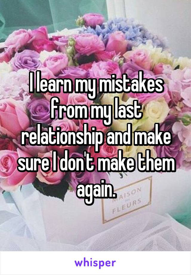I learn my mistakes from my last relationship and make sure I don't make them again.